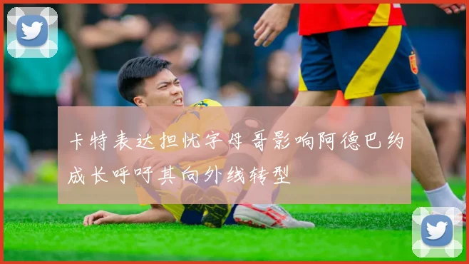 卡特表达担忧字母哥影响阿德巴约成长呼吁其向外线转型