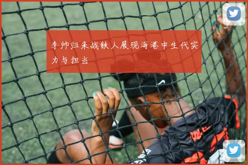 李帅归来战铁人展现海港中生代实力与担当