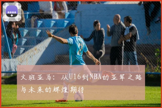 文班亚马：从U16到NBA的亚军之路与未来的辉煌期待