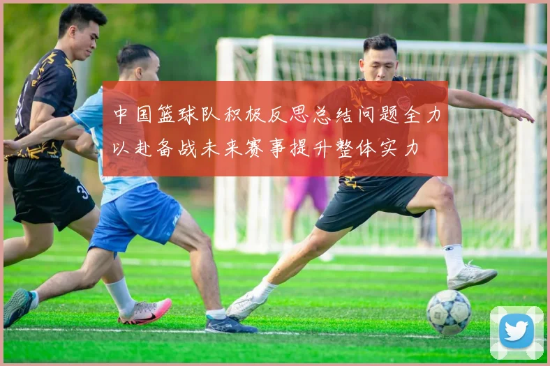 中国篮球队积极反思总结问题全力以赴备战未来赛事提升整体实力
