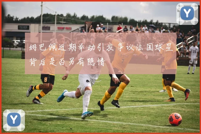 姆巴佩近期举动引发争议法国球星背后是否另有隐情