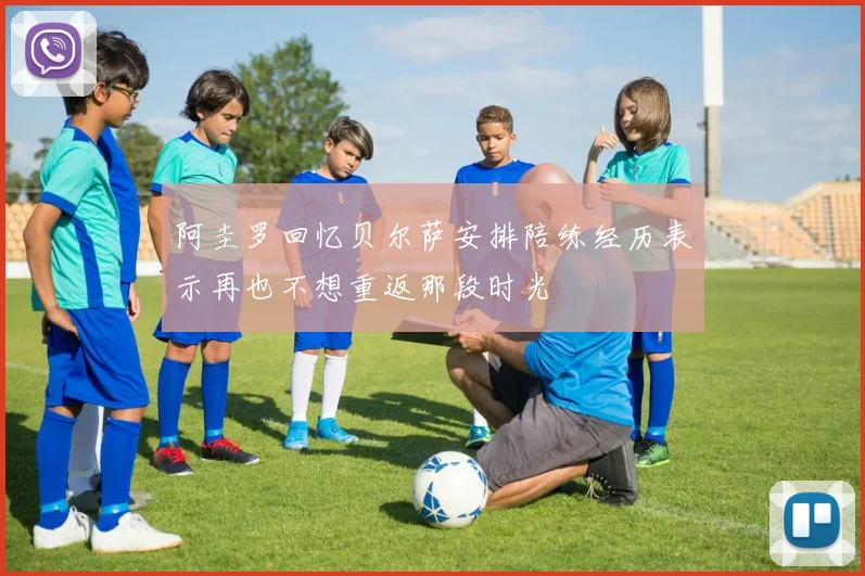 阿圭罗回忆贝尔萨安排陪练经历表示再也不想重返那段时光
