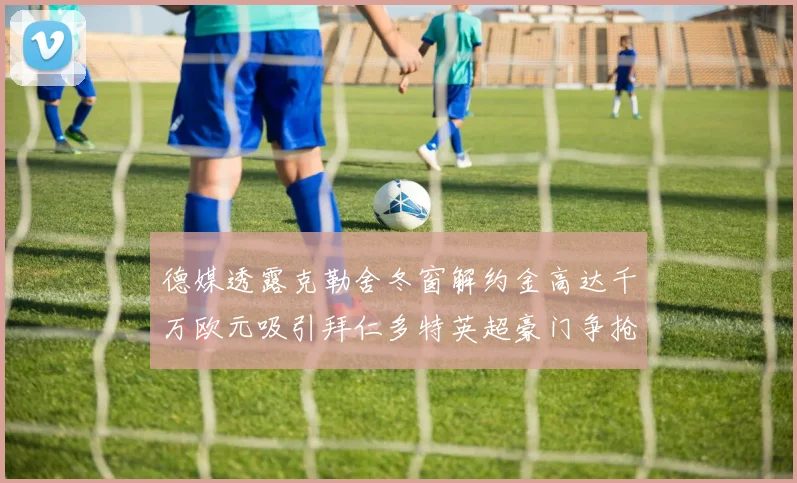 德媒透露克勒舍冬窗解约金高达千万欧元吸引拜仁多特英超豪门争抢
