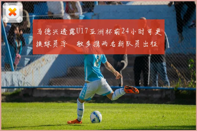 马德兴透露U17亚洲杯前24小时可更换球员浮嶋敏多携两名新队员出征