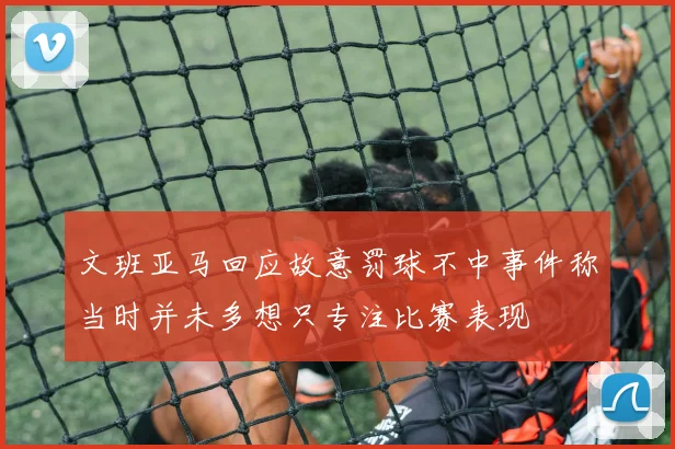 文班亚马回应故意罚球不中事件称当时并未多想只专注比赛表现