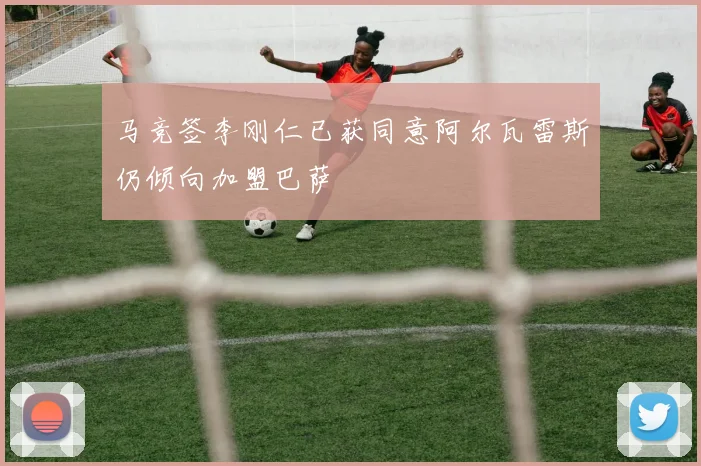 马竞签李刚仁已获同意阿尔瓦雷斯仍倾向加盟巴萨