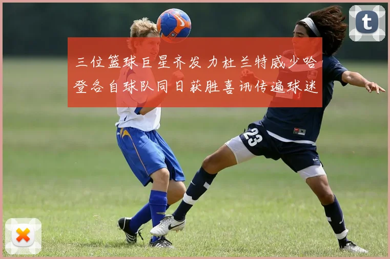 三位篮球巨星齐发力杜兰特威少哈登各自球队同日获胜喜讯传遍球迷圈