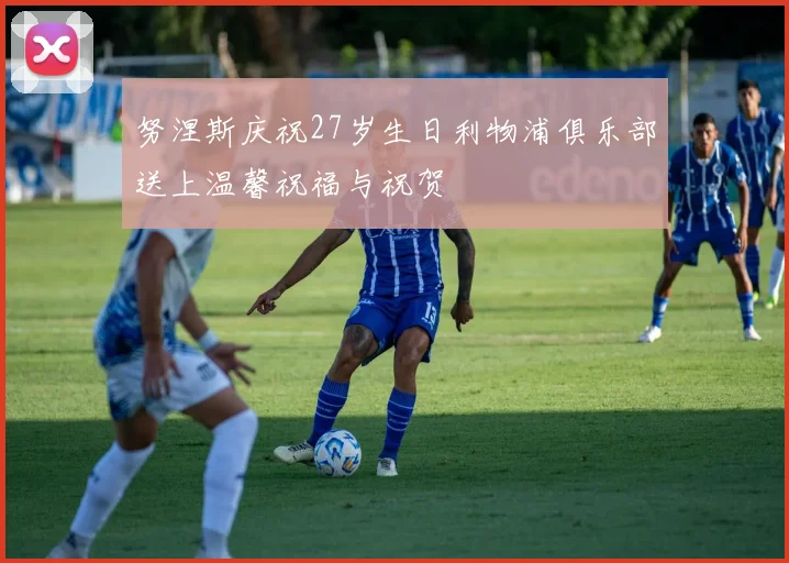 努涅斯庆祝27岁生日利物浦俱乐部送上温馨祝福与祝贺