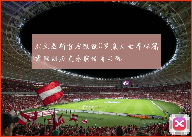 尤文图斯官方致敬C罗最后世界杯篇章铭刻历史永载传奇之路