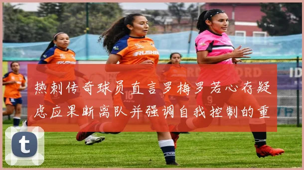 热刺传奇球员直言罗梅罗若心存疑虑应果断离队并强调自我控制的重要性