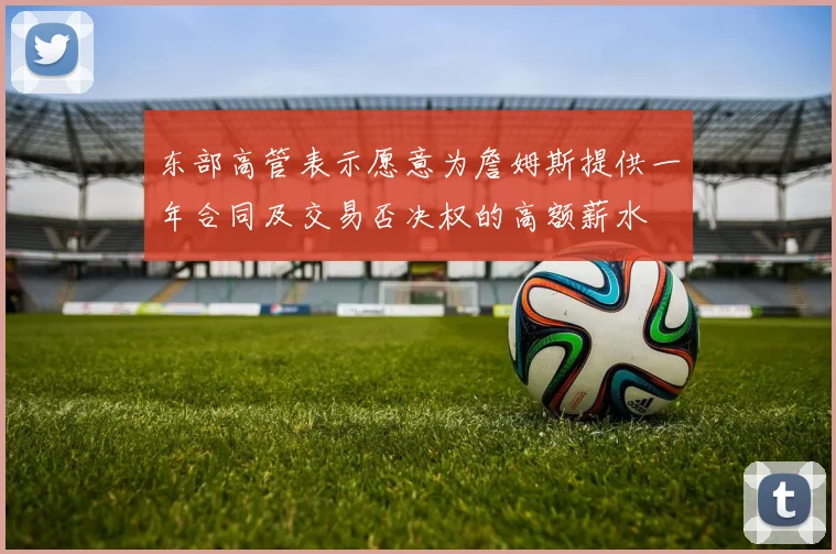 东部高管表示愿意为詹姆斯提供一年合同及交易否决权的高额薪水