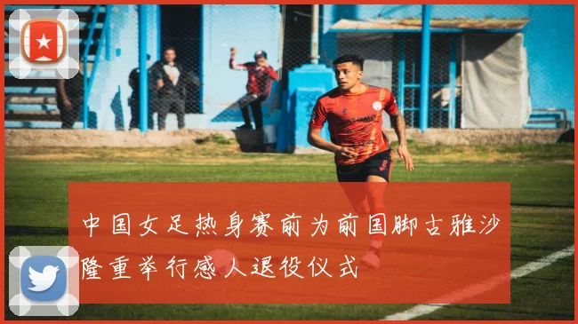 中国女足热身赛前为前国脚古雅沙隆重举行感人退役仪式
