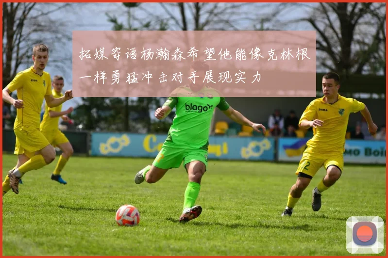 拓媒寄语杨瀚森希望他能像克林根一样勇猛冲击对手展现实力