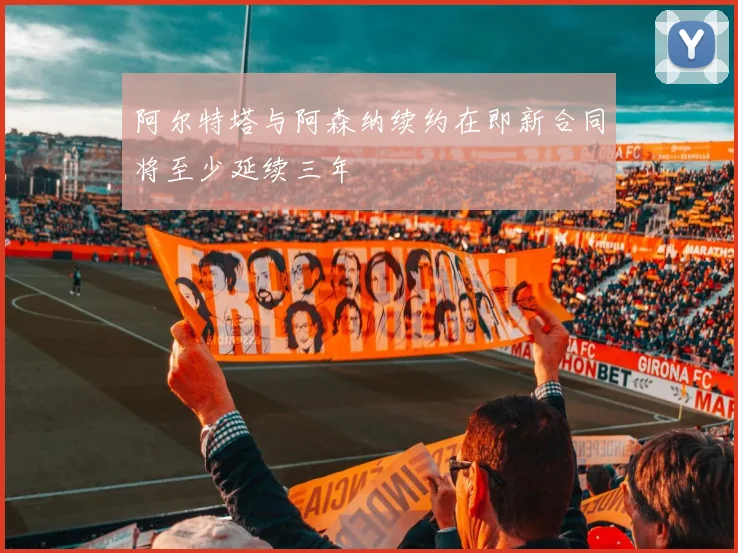 阿尔特塔与阿森纳续约在即新合同将至少延续三年