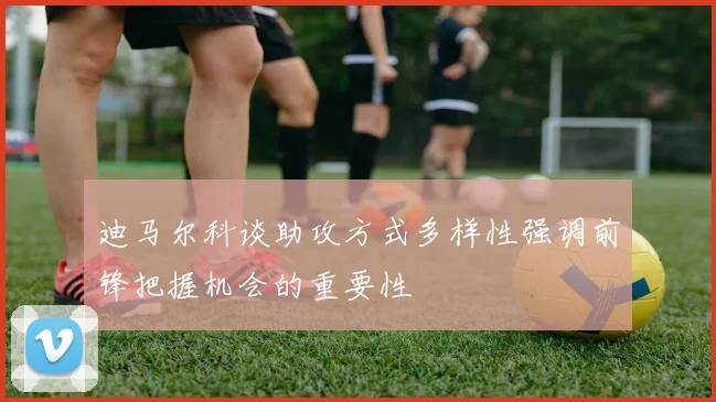 迪马尔科谈助攻方式多样性强调前锋把握机会的重要性
