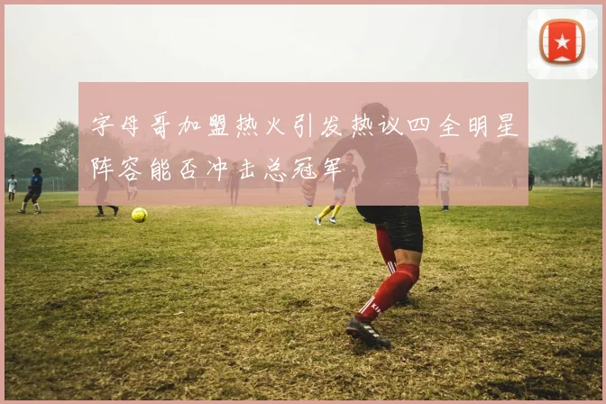 字母哥加盟热火引发热议四全明星阵容能否冲击总冠军