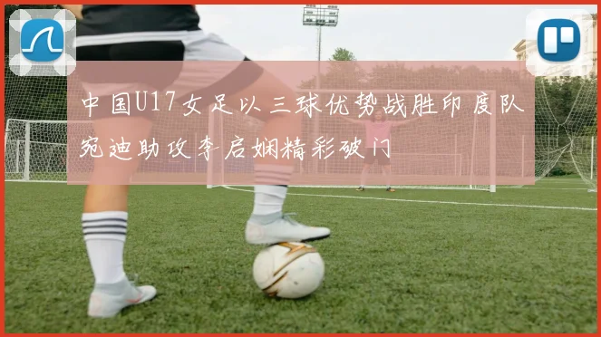 中国U17女足以三球优势战胜印度队宛迪助攻李启娴精彩破门